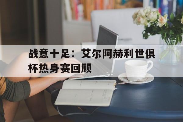 开云体育官方网站-包含战意十足：艾尔阿赫利世俱杯热身赛回顾的词条