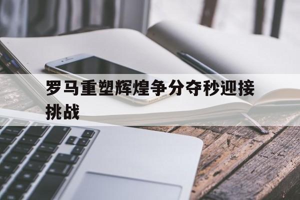 关于罗马重塑辉煌争分夺秒迎接挑战的信息